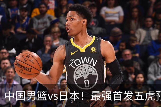 中国男篮vs日本！最强首发五虎预测：郭士强大变阵，三新星领衔