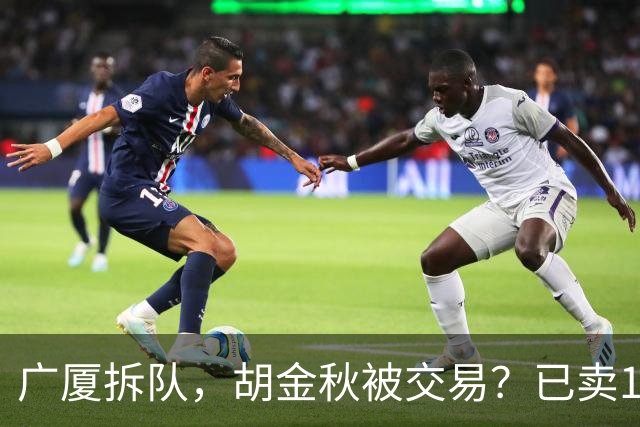 广厦拆队，胡金秋被交易？已卖1人，下家3选1，孙铭徽或也离队